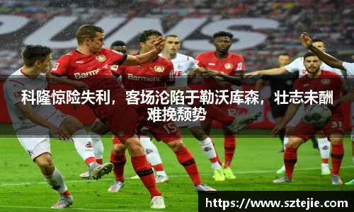 科隆惊险失利，客场沦陷于勒沃库森，壮志未酬难挽颓势