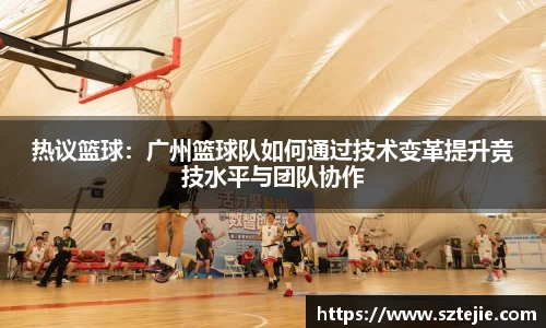 热议篮球：广州篮球队如何通过技术变革提升竞技水平与团队协作
