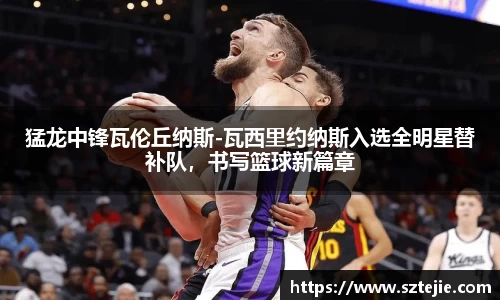 猛龙中锋瓦伦丘纳斯-瓦西里约纳斯入选全明星替补队，书写篮球新篇章