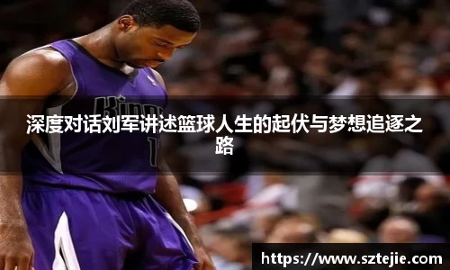 深度对话刘军讲述篮球人生的起伏与梦想追逐之路