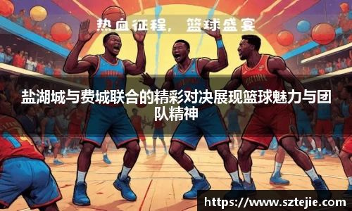 盐湖城与费城联合的精彩对决展现篮球魅力与团队精神